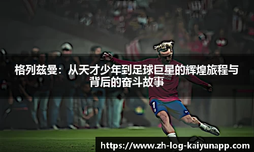 格列兹曼：从天才少年到足球巨星的辉煌旅程与背后的奋斗故事